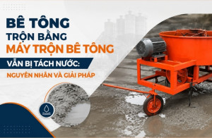 Bê tông trộn bằng máy trộn bê tông vẫn bị tách nước: Nguyên nhân và giải pháp