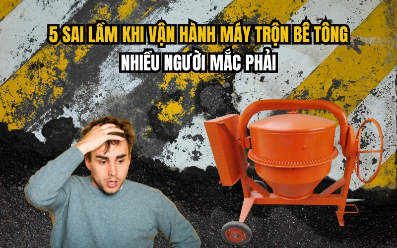 5 Sai Lầm Khi Vận Hành Máy Trộn Bê Tông Nhiều Người Mắc Phải