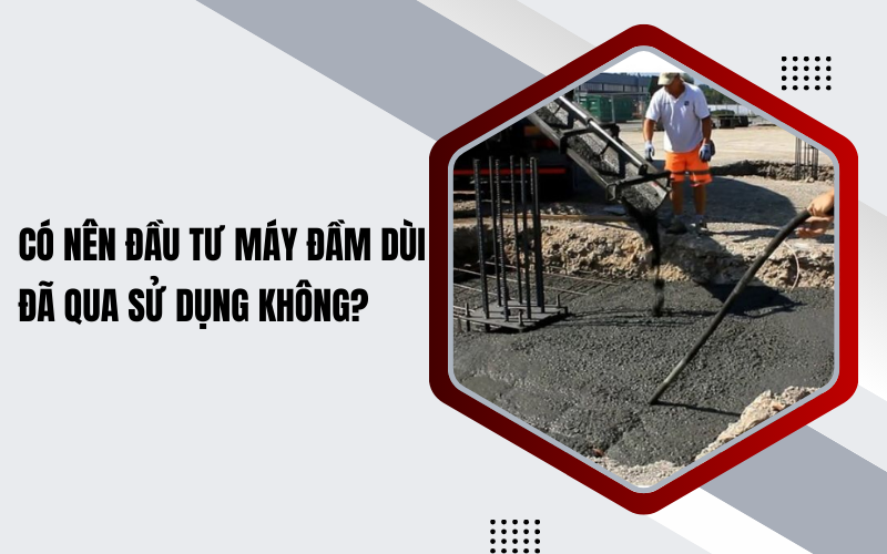 Có nên đầu tư máy đầm dùi đã qua sử dụng không