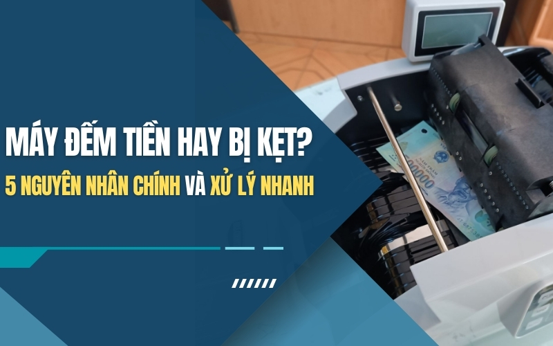 Máy đếm tiền hay bị kẹt? 5 nguyên nhân chính và xử lý nhanh