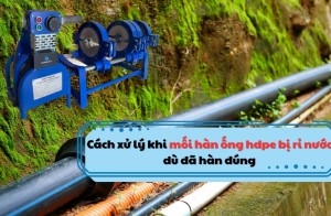 Cách xử lý khi mối hàn ống hdpe bị rỉ nước dù đã hàn đúng