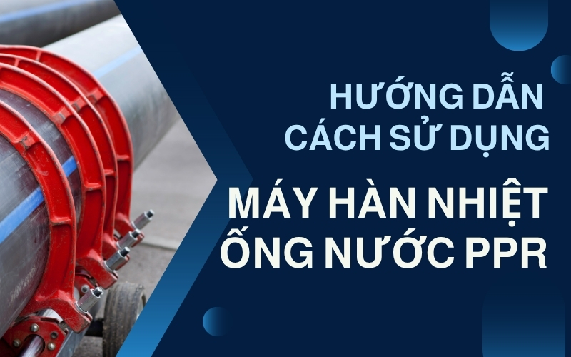 Cách sử dụng máy hàn nhiệt ống nước PPR hiệu quả - Hướng dẫn chi tiết nhất