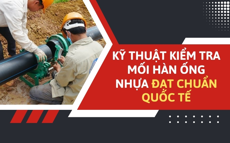 Kỹ thuật kiểm tra mối hàn ống nhựa đạt chuẩn quốc tế